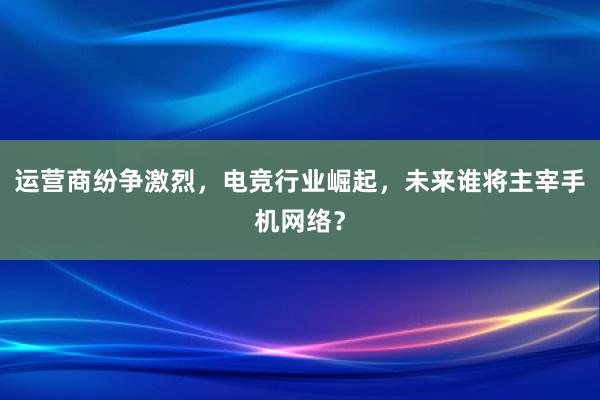 运营商纷争激烈，电竞行业崛起，未来谁将主宰手机网络？