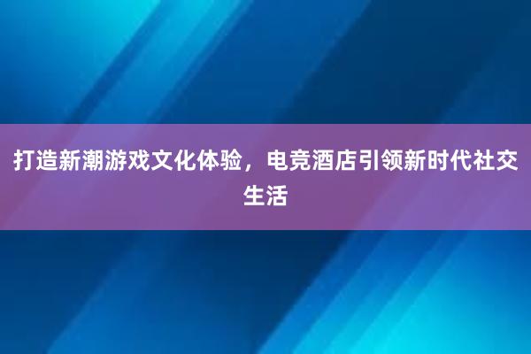 打造新潮游戏文化体验，电竞酒店引领新时代社交生活