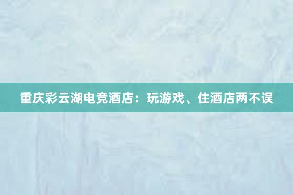 重庆彩云湖电竞酒店：玩游戏、住酒店两不误