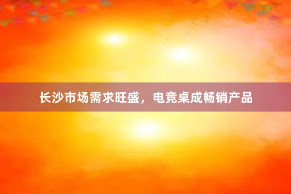 长沙市场需求旺盛，电竞桌成畅销产品