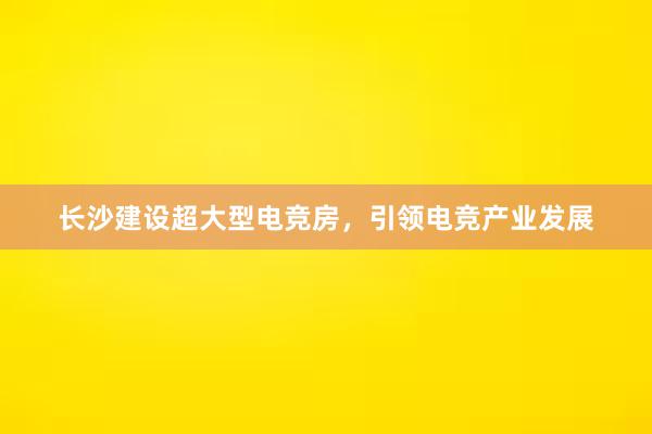 长沙建设超大型电竞房，引领电竞产业发展