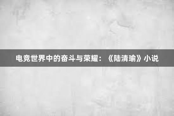 电竞世界中的奋斗与荣耀：《陆清瑜》小说