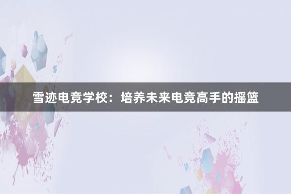 雪迹电竞学校：培养未来电竞高手的摇篮